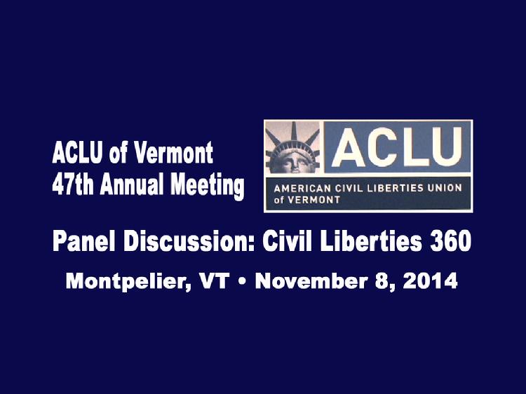 VermontInPerson.com presents  ACLU of Vermont 2014 Annual Meeting Panel Discussion     The ACLU of Vermont 47th Annual Meeting�s panel discussion: �Civil Liberties 360�, included a diverse group of people with interests in varying civil liberties issues. They talked about the work they do to protect individual rights.  Panelists included:  � Emily Tredeau, staff attorney at the Office of the Vermont Defender General whose work focuses on post-conviction relief  � Kate Piper, attorney with a long-term interest and involvement in juvenile justice issues.  � Jay Diaz, Vermont Bar Foundation Poverty Law Fellow working at Vermont Legal Aid on promoting educational access, stability, and equality for Vermont�s low-income children  � Laura Subin, director of the Vermont Coalition to Regulate Marijuana  � Annie Smith, Dartmouth College student interning in the Civil Rights Division of the Massachusetts Attorney General�s office in Boston this winter  ACLU-VT board member Julie Kalish, who teaches writing at Dartmouth College, moderated the panel.  Allen Gilbert, ACLU of Vermont�s Executive Director, made opening remarks.  Meeting held at the Capitol Plaza in Montpelier, VT on Nov. 8, 2014.