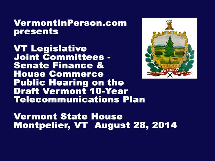 VermontInPerson.com presents the Vermont Legislative Joint Committees � Senate Finance and House Commerce - public hearing on the Draft Vermont 10-Year Telecommunications Plan. Held at the Vermont State House on August 28, 2014.