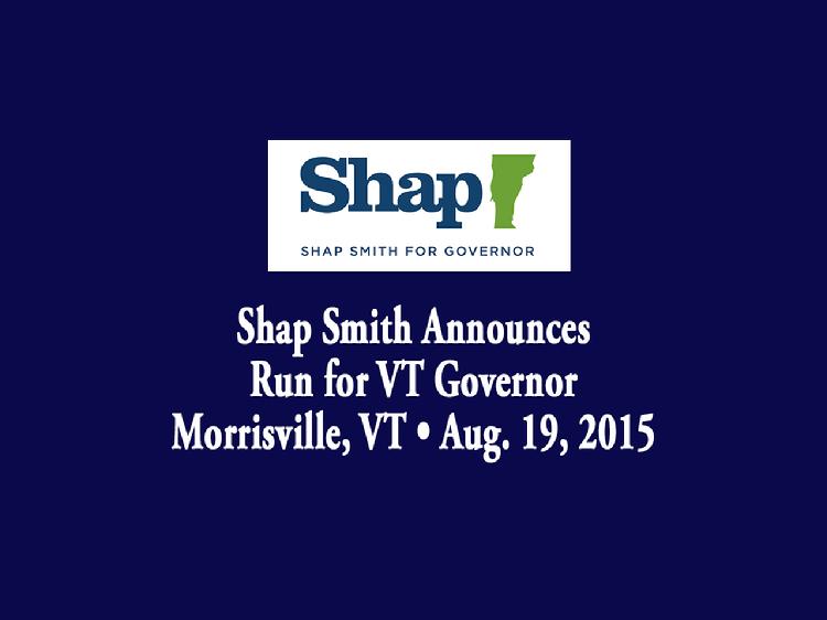 Shap Smith Announces Run for VT Governor  Speaker of the Vermont House of Representatives Shap Smith announced his candidacy for Governor of Vermont in Morrisville, VT on Wednesday, August 19, 2015. Introductory remarks by Tracy Patnoe, owner of Morrisville child care center, Mud City Kids and also by Shap Smith�s wife, Melissa Volansky. Smith gave remarks that recalled his upbringing in Lamoille County and his vision for the state of Vermont.  View at https://vimeopro.com/vtvt/vip/video/136791102