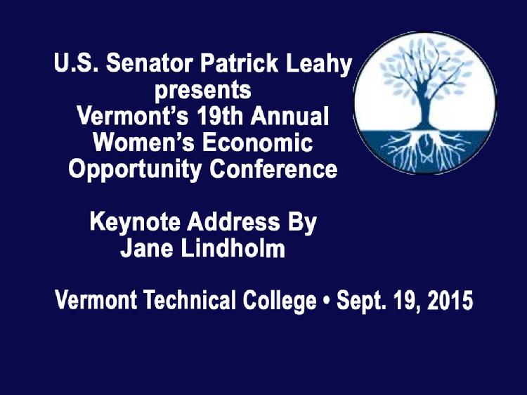 Vermont�s 19th Annual Women�s Economic Opportunity Conference  Sen. Patrick Leahy presents Vermont�s 19th Annual Women�s Economic Opportunity Conference with Keynote Address by Jane Lindholm, host Vermont Edition on Vermont Public Radio. Held at Vermont Technical College in Randolph Center, Vermont on Saturday, September 19, 2015. Introductory remarks by Diane Derby of U.S. Senator Patrick Leahy�s Office, Dan Smith, President of Vermont Technical College and U.S. Senator Patrick Leahy.   View at: https://vimeopro.com/vtvt/vip/video/140121080